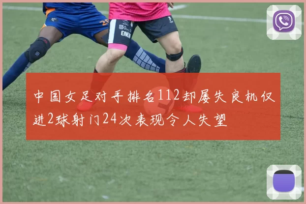 中国女足对手排名112却屡失良机仅进2球射门24次表现令人失望