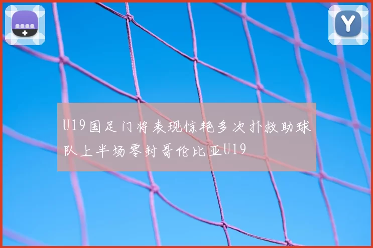 U19国足门将表现惊艳多次扑救助球队上半场零封哥伦比亚U19