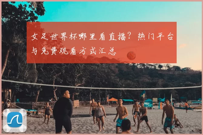 女足世界杯哪里看直播?热门平台与免费观看方式汇总