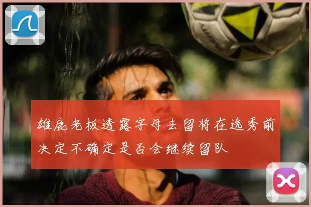 雄鹿老板透露字母去留将在选秀前决定不确定是否会继续留队