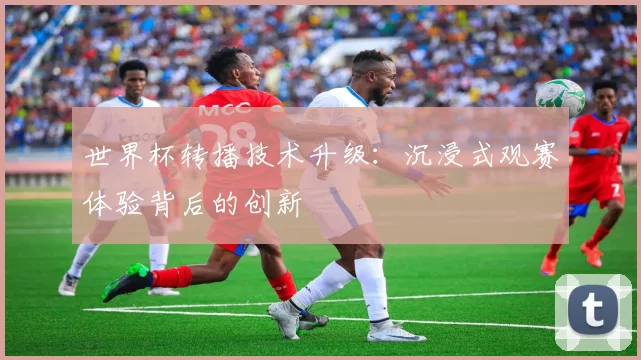 世界杯转播技术升级:沉浸式观赛体验背后的创新