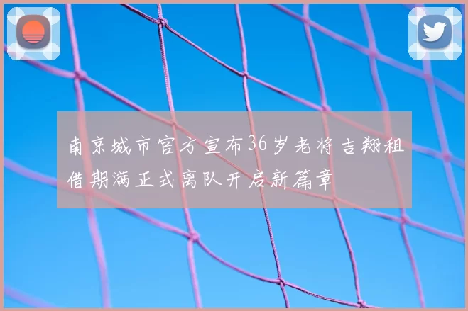 南京城市官方宣布36岁老将吉翔租借期满正式离队开启新篇章