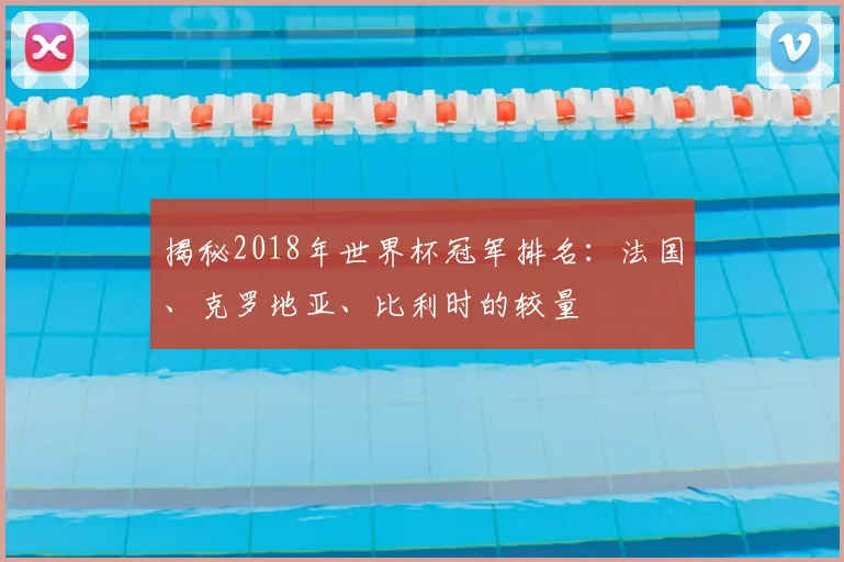 揭秘2018年世界杯冠军排名:法国、克罗地亚、比利时的较量