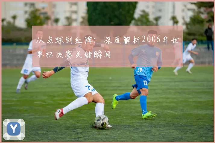 从点球到红牌:深度解析2006年世界杯决赛关键瞬间