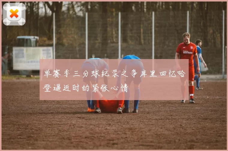 单赛季三分球纪录之争库里回忆哈登逼近时的紧张心情