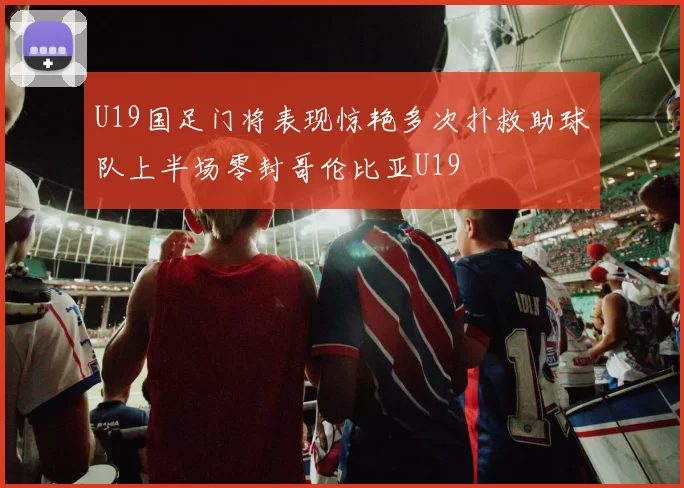 U19国足门将表现惊艳多次扑救助球队上半场零封哥伦比亚U19